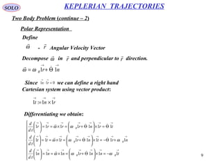 9
SOLO
Two Body Problem (continue – 2)
KEPLERIAN TRAJECTORIES
Polar Representation
Define
ω

r

- Angular Velocity Vector
→→
Θ+= nrR 11 
ωω
Decompose in and perpendicular to direction.r

r

ω

Since we can define a right hand
Cartesian system using vector product:
011 =⋅
→→
rn
→→→
×= rnt 11:1









−=×





Θ+=×==





+Θ−=×





Θ+=×==





Θ=×





Θ+=×==





→→→→→→→
→→→→→→→→
→→→→→→→
tnnrnnn
td
d
nrtnrttt
td
d
trnrrrr
td
d
RR
RR
R
1111111
11111111
1111111
ωωω
ωωω
ωω






Differentiating we obtain:
 