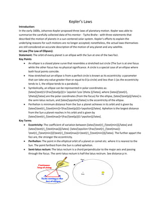 Kepler’s Laws
Introduction:
In the early 1600s, Johannes Kepler proposed three laws of planetary motion. Kepler was able to
summarize the carefully collected data of his mentor - Tycho Brahe - with three statements that
described the motion of planets in a sun-centered solar system. Kepler's efforts to explain the
underlying reasons for such motions are no longer accepted; nonetheless, the actual laws themselves
are still considered an accurate description of the motion of any planet and any satellite.
Ist Law (The Law of Ellipses):
Statement: The orbit of every planet is an ellipse with the Sun at one of the two foci.
Key Points
 An ellipse is a closed plane curve that resembles a stretched out circle (The Sun is at one focus
while the other focus has no physical significance. A circle is a special case of an ellipse where
both focal points coincide.
 How stretched out an ellipse is from a perfect circle is known as its eccentricity: a parameter
that can take any value greater than or equal to 0 (a circle) and less than 1 (as the eccentricity
tends to 1, the ellipse tends to a parabola).
 Symbolically, an ellipse can be represented in polar coordinates as:
[latex]text{r}=frac{text{p}}{1+ epsilon cos theta }[/latex], where [latex](text{r},
theta)[/latex] are the polar coordinates (from the focus) for the ellipse, [latex]text{p}[/latex] is
the semi-latus rectum, and [latex]epsilon[/latex] is the eccentricity of the ellipse.
 Perihelion is minimum distance from the Sun a planet achieves in its orbit and is given by
[latex]text{r}_{text{min}}=frac{text{p}}{1+epsilon}[/latex]. Aphelion is the largest distance
from the Sun a planet reaches in his orbit and is given by
[latex]text{r}_{text{max}}=frac{text{p}}{1-epsilon}[/latex].
Key Terms
 Eccentricity: The coefficient of variation between [latex]text{r}_{text{min}}[/latex] and
[latex]text{r}_{text{max}}[/latex]: [latex]epsilon=frac{text{r}_{text{max}}-
text{r}_{text{min}}}{text{r}_{text{max}}+text{r}_{text{min}}}[/latex]. The further appart the
foci are, the stronger the eccentricity.
 Perihelion: The point in the elliptical orbit of a planet or comet etc. where it is nearest to the
Sun. The point farthest from the Sun is called aphelion.
 Semi-latus rectum: The latus rectum is a chord perpendicular to the major axis and passing
through the focus. The semi-latus rectum is half the latus rectrum. See distance p in.
 