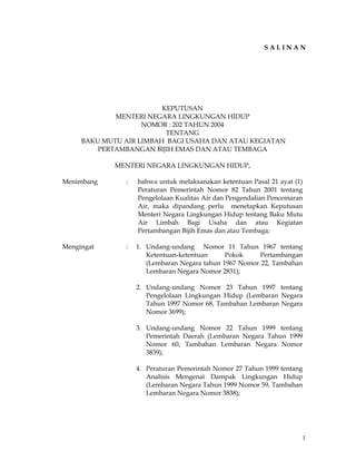 1
S A L I N A N
KEPUTUSAN
MENTERI NEGARA LINGKUNGAN HIDUP
NOMOR : 202 TAHUN 2004
TENTANG
BAKU MUTU AIR LIMBAH BAGI USAHA DAN ATAU KEGIATAN
PERTAMBANGAN BIJIH EMAS DAN ATAU TEMBAGA
MENTERI NEGARA LINGKUNGAN HIDUP,
Menimbang : bahwa untuk melaksanakan ketentuan Pasal 21 ayat (1)
Peraturan Pemerintah Nomor 82 Tahun 2001 tentang
Pengelolaan Kualitas Air dan Pengendalian Pencemaran
Air, maka dipandang perlu menetapkan Keputusan
Menteri Negara Lingkungan Hidup tentang Baku Mutu
Air Limbah Bagi Usaha dan atau Kegiatan
Pertambangan Bijih Emas dan atau Tembaga;
Mengingat : 1. Undang-undang Nomor 11 Tahun 1967 tentang
Ketentuan-ketentuan Pokok Pertambangan
(Lembaran Negara tahun 1967 Nomor 22, Tambahan
Lembaran Negara Nomor 2831);
2. Undang-undang Nomor 23 Tahun 1997 tentang
Pengelolaan Lingkungan Hidup (Lembaran Negara
Tahun 1997 Nomor 68, Tambahan Lembaran Negara
Nomor 3699);
3. Undang-undang Nomor 22 Tahun 1999 tentang
Pemerintah Daerah (Lembaran Negara Tahun 1999
Nomor 60, Tambahan Lembaran Negara Nomor
3839);
4. Peraturan Pemerintah Nomor 27 Tahun 1999 tentang
Analisis Mengenai Dampak Lingkungan Hidup
(Lembaran Negara Tahun 1999 Nomor 59, Tambahan
Lembaran Negara Nomor 3838);
 