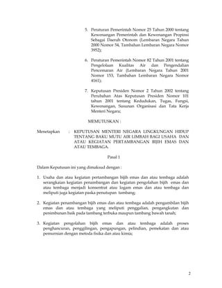 2
5. Peraturan Pemerintah Nomor 25 Tahun 2000 tentang
Kewenangan Pemerintah dan Kewenangan Propinsi
Sebagai Daerah Otonom (Lembaran Negara Tahun
2000 Nomor 54, Tambahan Lembaran Negara Nomor
3952);
6. Peraturan Pemerintah Nomor 82 Tahun 2001 tentang
Pengelolaan Kualitas Air dan Pengendalian
Pencemaran Air (Lembaran Negara Tahun 2001
Nomor 153, Tambahan Lembaran Negara Nomor
4161);
7. Keputusan Presiden Nomor 2 Tahun 2002 tentang
Perubahan Atas Keputusan Presiden Nomor 101
tahun 2001 tentang Kedudukan, Tugas, Fungsi,
Kewenangan, Susunan Organisasi dan Tata Kerja
Menteri Negara;
MEMUTUSKAN :
Menetapkan : KEPUTUSAN MENTERI NEGARA LINGKUNGAN HIDUP
TENTANG BAKU MUTU AIR LIMBAH BAGI USAHA DAN
ATAU KEGIATAN PERTAMBANGAN BIJIH EMAS DAN
ATAU TEMBAGA.
Pasal 1
Dalam Keputusan ini yang dimaksud dengan :
1. Usaha dan atau kegiatan pertambangan bijih emas dan atau tembaga adalah
serangkaian kegiatan penambangan dan kegiatan pengolahan bijih emas dan
atau tembaga menjadi konsentrat atau logam emas dan atau tembaga dan
meliputi juga kegiatan paska penutupan tambang;
2. Kegiatan penambangan bijih emas dan atau tembaga adalah pengambilan bijih
emas dan atau tembaga yang meliputi penggalian, pengangkutan dan
penimbunan baik pada tambang terbuka maupun tambang bawah tanah;
3. Kegiatan pengolahan bijih emas dan atau tembaga adalah proses
penghancuran, penggilingan, pengapungan, pelindian, pemekatan dan atau
pemurnian dengan metoda fisika dan atau kimia;
 