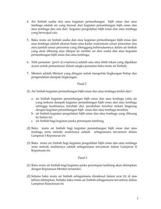 3
4. Air limbah usaha dan atau kegiatan pertambangan bijih emas dan atau
tembaga adalah air yang berasal dari kegiatan penambangan bijih emas dan
atau tembaga dan sisa dari kegiatan pengolahan bijih emas dan atau tembaga
yang berwujud cair;
5. Baku mutu air limbah usaha dan atau kegiatan pertambangan bijih emas dan
atau tembaga adalah ukuran batas atau kadar maksimum unsur pencemar dan
atau jumlah unsur pencemar yang ditenggang keberadaannya dalam air limbah
yang akan dibuang atau dilepas ke sumber air dari usaha dan atau kegiatan
pertambangan bijih emas dan atau tembaga;
6. Titik penaatan (point of compliance) adalah satu atau lebih lokasi yang dijadikan
acuan untuk pemantauan dalam rangka penaatan baku mutu air limbah;
7. Menteri adalah Menteri yang ditugasi untuk mengelola lingkungan hidup dan
pengendalian dampak lingkungan.
Pasal 2
(1) Air limbah kegiatan pertambangan bijih emas dan atau tembaga terdiri dari :
a. air limbah kegiatan penambangan bijih emas dan atau tembaga yaitu air
yang terkena dampak kegiatan penambangan bijih emas dan atau tembaga
sehingga kualitasnya berubah dan perubahan tersebut terkait langsung
dengan kegiatan penambangan bijih emas dan atau tembaga tersebut;
b. air limbah kegiatan pengolahan bijih emas dan atau tembaga yang dibuang
ke badan air;
c. air limbah bagi kegiatan paska penutupan tambang.
(2) Baku mutu air limbah bagi kegiatan penambangan bijih emas dan atau
tembaga serta metode analisisnya adalah sebagaimana tercantum dalam
Lampiran I Keputusan ini.
(3) Baku mutu air limbah bagi kegiatan pengolahan bijih emas dan atau tembaga
serta metode analisisnya adalah sebagaimana tercantum dalam Lampiran II
Keputusan ini.
Pasal 3
(1) Baku mutu air limbah bagi kegiatan paska penutupan tambang akan ditetapkan
dengan Keputusan Menteri tersendiri.
(2) Selama baku mutu air limbah sebagaimana dimaksud dalam ayat (1) di atas
belum ditetapkan, berlaku baku mutu air limbah sebagaimana tercantum dalam
Lampiran Keputusan ini.
 