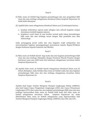 4
Pasal 4
(1) Baku mutu air limbah bagi kegiatan penambangan dan atau pengolahan bijih
emas dan atau tembaga sebagaimana dimaksud dalam lampiran Keputusan ini
tidak boleh dilampaui.
(2) Apabila baku mutu sebagaimana dimaksud dalam ayat (1) terlampaui karena :
a. keadaan terhentinya operasi pada sebagian atau seluruh kegiatan sampai
dimulainya kembali kegiatan operasi;
b. terjadinya curah hujan di atas kondisi normal pada lokasi penambangan
bijih emas dan atau tembaga sesuai dengan data penelitian atau data
meteorologi;
maka penanggung jawab usaha dan atau kegiatan wajib melaporkan dan
menyampaikan kegiatan penanggulangan pencemaran kepada Bupati/Walikota
dengan tembusan kepada Gubernur dan Menteri.
Pasal 5
(1) Baku mutu air limbah daerah bagi usaha dan atau kegiatan pertambangan bijih
emas dan atau tembaga ditetapkan dengan Peraturan Daerah Propinsi dengan
ketentuan sama atau lebih ketat dari ketentuan sebagaimana tercantum dalam
lampiran Keputusan ini.
(2) Apabila baku mutu air limbah daerah sebagaimana dimaksud dalam ayat (1)
belum ditetapkan, maka berlaku baku mutu air limbah usaha dan atau kegiatan
pertambangan bijih emas dan atau tembaga sebagaimana tercantum dalam
lampiran Keputusan ini.
Pasal 6
Apabila hasil kajian Analisis Mengenai Dampak Lingkungan Hidup (AMDAL)
atau hasil kajian Upaya Pengelolaan Lingkungan (UKL) dan Upaya Pemantauan
Lingkungan (UPL) dari usaha dan atau kegiatan pertambangan bijih emas dan atau
tembaga mensyaratkan baku mutu air limbah lebih ketat dari baku mutu air
limbah sebagaimana tercantum dalam lampiran Keputusan ini, maka
diberlakukan baku mutu air limbah sebagaimana yang dipersyaratkan oleh
Analisis Mengenai Dampak Lingkungan Hidup (AMDAL) atau UKL dan UPL.
 