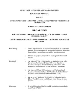 MINISTER OF MANPOWER AND TRANSMIGRATION

                          REPUBLIC OF INDONESIA

                                     DECREE

OF THE MINISTER OF MANPOWER AND TRANSMIGRATIONOF THE REPUBLIC
                         OF INDONESIA

                        NUMBER: KEP. 101/MEN/VI/2004

                              REGARDING
    THE PROCEDURES FOR ACQUIRING A PERMIT FOR A WORKER / LABOR
                        SUPPLIER COMPANY

THE MINISTER OF MANPOWER AND TRANSMIGRATIONOF THE REPUBLIC OF
                          INDONESIA



Considering:       a.   As the implementation of Article 66 paragraph (3) of Act Number
                        13 Year 2003 on Manpower, it is necessary to stipulate procedures
                        for acquiring a permit for a worker/labor supplier company;

                   b.   That for said purpose, it needs to be promulgated a Ministerial
                        Decree.

In view of:        1.   Act Number 3 Year 1951 regarding the Validation of the Labor
                        Supervision Act Number 23 Year 1948 of the Republic of
                        Indonesia throughout the whole territory of Indonesia (The
                        Republic of Indonesia State Gazette Year 1951 Number 4);

                   2.   Act Number 13 Year 2003 on Manpower (The Republic of
                        Indonesia State Gazette Year 2003 Number 39, the Republic of
                        Indonesia State Gazette Amendment Number 4279);

                   3.   Decree of the President of the Republic of Indonesia Number
                        228/M Year 2001 on the establishment of the Gotong Royong
                        Cabinet


Observing:         1.   Principal Thoughts of the National Tripartite Cooperation Body
                        dated April 20th 2004
 