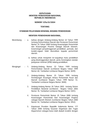 KEPUTUSAN
MENTERI PENDIDIKAN NASIONAL
REPUBLIK INDONESIA
NOMOR 129a/U/2004
TENTANG
STANDAR PELAYANAN MINIMAL BIDANG PENDIDIKAN
MENTERI PENDIDIKAN NASIONAL,
Menimbang : a. bahwa dengan Undang-Undang Nomor 22 Tahun 1999
tentang Pemerintahan Daerah dan Peraturan Pemerintah
Nomor 25 Tahun 2000 tentang Kewenangan Pemerintah
dan Kewenangan Provinsi Sebagai Daerah Otonom,
kewenangan penyelenggaraan pendidikan, pemuda, dan
keolah-ragaan telah diserahkan kepada pemerintah
daerah;
b. bahwa untuk menjamin ter-wujudnya mutu pendidikan
yang diselenggarakan daerah, perlu menetapkan standar
pelayanan minimal (SPM) bidang pendidikan;
Mengingat : 1. Undang-Undang Nomor 22 Tahun 1999 tentang
Pemerintahan Daerah (Lembaran Negara Tahun 1999
Nomor 60, Tambahan Lembaran Negara Nomor 3839);
2. Undang-Undang Nomor 25 Tahun 1999 tentang
Perimbangan Keuangan Antara Pemerintah Pusat dan
Daerah (Lembaran Negara Tahun 1999 Nomor 72,
Tambahan Lembaran Negara Nomor 3848);
3. Undang-Undang Nomor 20 Tahun 2003 tentang Sistem
Pendidikan Nasional (Lembaran Negara Tahun 2003
Nomor 78, Tambahan Lembaran Negara Nomor 4301);
4. Peraturan Pemerintah Nomor 25 Tahun 2000 tentang
Kewenangan Pemerintah Dan Kewenangan Propinsi
sebagai Daerah Otonom (Lembaran Negara Tahun 2000
Nomor 54, Tambahan Lembaran Negara Nomor 3952);
5. Keputusan Presiden Republik Indomesia Nomor 177
Tahun 2000 tentang Susunan Organisasi dan Tugas
Departemen sebagai-mana telah diubah terakhir dengan
1
 