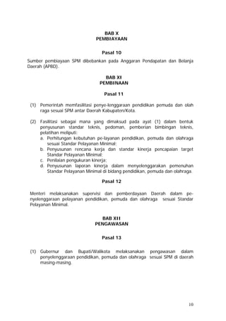 BAB X
PEMBIAYAAN
Pasal 10
Sumber pembiayaan SPM dibebankan pada Anggaran Pendapatan dan Belanja
Daerah (APBD).
BAB XI
PEMBINAAN
Pasal 11
(1) Pemerintah memfasilitasi penye-lenggaraan pendidikan pemuda dan olah
raga sesuai SPM antar Daerah Kabupaten/Kota.
(2) Fasilitasi sebagai mana yang dimaksud pada ayat (1) dalam bentuk
penyusunan standar teknis, pedoman, pemberian bimbingan teknis,
pelatihan meliputi:
a. Perhitungan kebutuhan pe-layanan pendidikan, pemuda dan olahraga
sesuai Standar Pelayanan Minimal;
b. Penyusunan rencana kerja dan standar kinerja pencapaian target
Standar Pelayanan Minimal;
c. Penilaian pengukuran kinerja;
d. Penyusunan laporan kinerja dalam menyelenggarakan pemenuhan
Standar Pelayanan Minimal di bidang pendidikan, pemuda dan olahraga.
Pasal 12
Menteri melaksanakan supervisi dan pemberdayaan Daerah dalam pe-
nyelenggaraan pelayanan pendidikan, pemuda dan olahraga sesuai Standar
Pelayanan Minimal.
BAB XII
PENGAWASAN
Pasal 13
(1) Gubernur dan Bupati/Walikota melaksanakan pengawasan dalam
penyelenggaraan pendidikan, pemuda dan olahraga sesuai SPM di daerah
masing-masing.
10
 