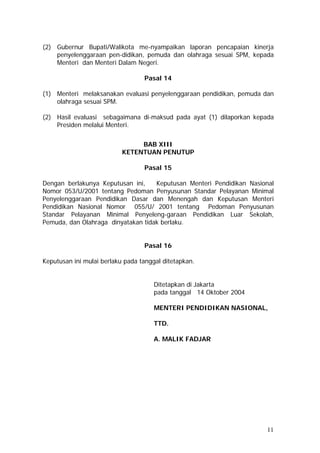 (2) Gubernur Bupati/Walikota me-nyampaikan laporan pencapaian kinerja
penyelenggaraan pen-didikan, pemuda dan olahraga sesuai SPM, kepada
Menteri dan Menteri Dalam Negeri.
Pasal 14
(1) Menteri melaksanakan evaluasi penyelenggaraan pendidikan, pemuda dan
olahraga sesuai SPM.
(2) Hasil evaluasi sebagaimana di-maksud pada ayat (1) dilaporkan kepada
Presiden melalui Menteri.
BAB XIII
KETENTUAN PENUTUP
Pasal 15
Dengan berlakunya Keputusan ini, Keputusan Menteri Pendidikan Nasional
Nomor 053/U/2001 tentang Pedoman Penyusunan Standar Pelayanan Minimal
Penyelenggaraan Pendidikan Dasar dan Menengah dan Keputusan Menteri
Pendidikan Nasional Nomor 055/U/ 2001 tentang Pedoman Penyusunan
Standar Pelayanan Minimal Penyeleng-garaan Pendidikan Luar Sekolah,
Pemuda, dan Olahraga dinyatakan tidak berlaku.
Pasal 16
Keputusan ini mulai berlaku pada tanggal ditetapkan.
Ditetapkan di Jakarta
pada tanggal 14 Oktober 2004
MENTERI PENDIDIKAN NASIONAL,
TTD.
A. MALIK FADJAR
11
 