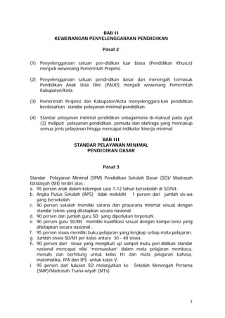BAB II
KEWENANGAN PENYELENGGARAAN PENDIDIKAN
Pasal 2
(1) Penyelenggaraan satuan pen-didikan luar biasa (Pendidikan Khusus)
menjadi wewenang Pemerintah Propinsi.
(2) Penyelenggaraan satuan pendi-dikan dasar dan menengah termasuk
Pendidikan Anak Usia Dini (PAUD) menjadi wewenang Pemerintah
Kabupaten/Kota.
(3) Pemerintah Propinsi dan Kabupaten/Kota menyelenggara-kan pendidikan
berdasarkan standar pelayanan minimal pendidikan.
(4) Standar pelayanan minimal pendidikan sebagaimana di-maksud pada ayat
(3) meliputi pelayanan pendidikan, pemuda dan olahraga yang mencakup
semua jenis pelayanan hingga mencapai indikator kinerja minimal.
BAB III
STANDAR PELAYANAN MINIMAL
PENDIDIKAN DASAR
Pasal 3
Standar Pelayanan Minimal (SPM) Pendidikan Sekolah Dasar (SD)/ Madrasah
Ibtidaiyah (MI) terdiri atas :
a. 95 persen anak dalam kelompok usia 7-12 tahun bersekolah di SD/MI.
b. Angka Putus Sekolah (APS) tidak melebihi 1 persen dari jumlah sis-wa
yang bersekolah.
c. 90 persen sekolah memiliki sarana dan prasarana minimal sesuai dengan
standar teknis yang ditetapkan secara nasional.
d. 90 persen dari jumlah guru SD yang diperlukan terpenuhi.
e. 90 persen guru SD/MI memiliki kualifikasi sesuai dengan kompe-tensi yang
ditetapkan secara nasional .
f. 95 persen siswa memiliki buku pelajaran yang lengkap setiap mata pelajaran.
g. Jumlah siswa SD/MI per kelas antara 30 - 40 siswa.
h. 90 persen dari siswa yang mengikuti uji sampel mutu pen-didikan standar
nasional mencapai nilai “memuaskan” dalam mata pelajaran membaca,
menulis dan berhitung untuk kelas III dan mata pelajaran bahasa,
matematika, IPA dan IPS untuk kelas V.
i. 95 persen dari lulusan SD melanjutkan ke Sekolah Menengah Pertama
(SMP)/Madrasah Tsana-wiyah (MTs).
3
 