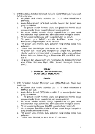 (1) SPM Pendidikan Sekolah Menengah Pertama (SMP)/ Madrasah Tsanawiyah
(MTs) terdiri atas:
a. 90 persen anak dalam kelompok usia 13 -15 tahun bersekolah di
SMP/MTs.
b. Angka Putus Sekolah (APS) tidak melebihi 1 persen dari jumlah siswa
yang ber-sekolah.
c. 90 persen sekolah memiliki sarana dan prasarana minimal sesuai
dengan standar teknis yang di-tetapkan secara nasional.
d. 80 persen sekolah memiliki tenaga kependidikan non guru untuk
melaksanakan tugas administrasi dan kegiatan non mengajar lainnya.
e. 90 persen dari jumlah guru SMP yang diperlukan ter-penuhi.
f. 90 persen guru SMP/MTs memiliki kualifikasi, sesuai dengan
kompetensi yang ditetapkan secara nasional.
g. 100 persen siswa memiliki buku pelajaran yang lengkap setiap mata
pelajaran.
h. Jumlah siswa SMP/MTs per kelas antara 30 – 40 siswa.
i. 90 persen dari siswa yang mengikuti uji sampel mutu pendidikan
standar nasional mencapai nilai “memuaskan” dalam mata pelajaran
Bahasa Indonesia, Bahasa Inggris, Matematika, IPA, dan IPS di kelas I
dan II.
j. 70 persen dari lulusan SMP/ MTs melanjutkan ke Sekolah Menengah
Atas (SMA)/ Madrasah Aliyah (MA)/ Sekolah Menengah Kejuruan
(SMK).
BAB IV
STANDAR PELAYANAN MINIMAL
PENDIDIKAN MENENGAH
Pasal 4
(1) SPM Pendidikan Sekolah Menengah Atas (SMA)/Madrasah Aliyah (MA)
terdiri atas :
a. 60 persen anak dalam kelompok usia 16 -18 tahun bersekolah di
SMA/MA dan SMK;
b. Angka Putus Sekolah (APS) tidak melebihi 1 persen dari jumlah siswa
yang ber-sekolah.
c. 90 persen sekolah memiliki sarana dan prasarana minimal sesuai
dengan standar teknis yang ditetap-kan secara nasional.
d. 80 persen sekolah memiliki tenaga kependidikan non guru untuk
melaksanakan tugas administrasi dan kegiatan non mengajar lainnya.
e. 90 persen dari jumlah guru SMA/MA yang diperlukan terpenuhi.
f. 90 persen guru SMA/MA memiliki kualifikasi sesuai dengan kompetensi
yang ditetapkan secara nasional.
g. 100 persen siswa memiliki buku pelajaran yang lengkap setiap mata
pelajaran.
h. Jumlah siswa SMA/MA per kelas antara 30 – 40 siswa.
4
 