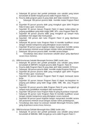 a. Sebanyak 85 persen dari jumlah penduduk usia sekolah yang belum
bersekolah di SD/MI menjadi peserta didik Program Paket A.
b. Peserta didik program paket A yang tidak aktif tidak melebihi 10 Persen.
c. Sebanyak 100 persen peserta didik memiliki modul Program Paket
A.
d. Sejumlah 95 persen peserta didik yang mengikuti ujian akhir Program
Paket A lulus ujian kesetaraan.
e. Sejumlah 95 persen lulusan Program Paket A dapat melan-jutkan ke
jenjang pendidikan yang lebih tinggi (SMP, MTs, atau Program Paket B).
f. Sejumlah 90 persen peserta didik yang mengikuti uji sampel mutu
pendidikan men-dapat nilai memuaskan.
g. Sejumlah 100 persen dari tutor Program Paket A yang diperlukan
terpenuhi.
h. Sebanyak 90 persen tutor Program Paket A memiliki kualifikasi sesuai
dengan standar kompetensi yang ditetapkan secara nasional.
i. Sejumlah 90 persen pusat kegiatan belajar masyarakat memiliki sarana
dan prasarana minimal sesuai dengan standar teknis pembelajaran.
j. Sebanyak 100 persen peserta didik memiliki sarana belajar.
k. Tersedianya data dasar kesetaraan sekolah dasar yang diperbarui
secara terus menerus.
(3) SPM Kesetaraan Sekolah Menengah Pertama (SMP) terdiri atas :
a. Sebanyak 90 persen dari jumlah penduduk usia sekolah yang belum
bersekolah di SMP/MTs menjadi peserta didik Program Paket B.
b. Peserta didik Program Paket B yang tidak aktif tidak melebihi 10 Persen.
c. Sebanyak 100 persen peserta didik memiliki modul Program Paket B.
d. Sejumlah 80 persen peserta didik yang mengikuti ujian akhir Program
Paket B lulus ujian kesetaraan.
e. Sejumlah 50 persen lulusan Program Paket B dapat memasuki dunia
kerja.
f. Sejumlah 50 persen lulusan Program Paket B dapat me-lanjutkan ke
jenjang pen-didikan yang lebih tinggi (SMA, SMK, MA, atau Program
Paket C).
g. Sejumlah 90 persen peserta didik Program Paket B yang mengikuti uji
sampel mutu pendidikan mendapat nilai memuaskan.
h. Sejumlah 100 persen tutor Program Paket B yang di-perlukan terpenuhi.
i. Sebanyak 90 persen tutor Program Paket B memiliki kualifikasi sesuai
dengan standar kompetensi yang ditetapkan secara nasional.
j. Sejumlah 90 persen pusat kegiatan belajar masyarakat memiliki sarana
dan prasarana minimal sesuai dengan standar teknis pembelajaran.
k. Tersedianya data dasar ke-setaraan Sekolah Menengah Pertama (SMP)
yang di-perbarui secara terus menerus.
(4) SPM Kesetaraan Sekolah Menengah Atas (SMA) terdiri atas:
a. Sebanyak 70 persen dari jumlah penduduk usia sekolah yang belum
bersekolah di SMA/MA, SMK menjadi pe-serta didik Program Paket C.
6
 