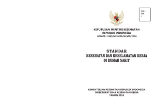 363.1
Ind
s

KEPUTUSAN MENTERI KESEHATAN
REPUBLIK INDONESIA
NOMOR : 1087/MENKES/SK/VIII/2010

S TA N DA R
KESEHATAN DAN KESELAMATAN KERJA
DI RUMAH SAKIT

KEMENTERIAN KESEHATAN REPUBLIK INDONESIA
DIREKTORAT BINA KESEHATAN KERJA
TAHUN 2010

 