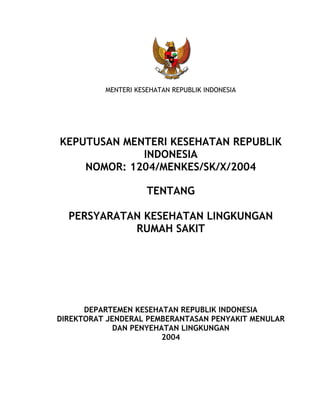 MENTERI KESEHATAN REPUBLIK INDONESIA 
KEPUTUSAN MENTERI KESEHATAN REPUBLIK 
INDONESIA 
NOMOR: 1204/MENKES/SK/X/2004 
TENTANG 
PERSYARATAN KESEHATAN LINGKUNGAN 
RUMAH SAKIT 
DEPARTEMEN KESEHATAN REPUBLIK INDONESIA 
DIREKTORAT JENDERAL PEMBERANTASAN PENYAKIT MENULAR 
DAN PENYEHATAN LINGKUNGAN 
2004 
 