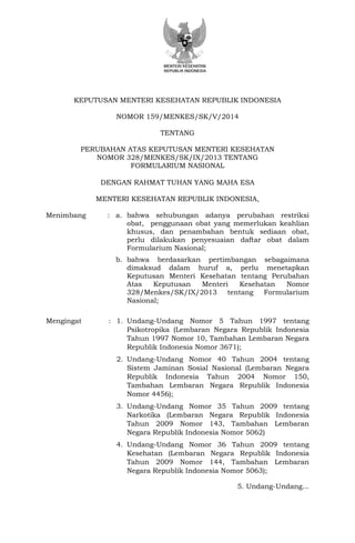KEPUTUSAN MENTERI KESEHATAN REPUBLIK INDONESIA 
NOMOR 159/MENKES/SK/V/2014 
TENTANG 
PERUBAHAN ATAS KEPUTUSAN MENTERI KESEHATAN 
NOMOR 328/MENKES/SK/IX/2013 TENTANG 
FORMULARIUM NASIONAL 
DENGAN RAHMAT TUHAN YANG MAHA ESA 
MENTERI KESEHATAN REPUBLIK INDONESIA, 
Menimbang : a. bahwa sehubungan adanya perubahan restriksi obat, penggunaan obat yang memerlukan keahlian khusus, dan penambahan bentuk sediaan obat, perlu dilakukan penyesuaian daftar obat dalam Formularium Nasional; 
b. bahwa berdasarkan pertimbangan sebagaimana dimaksud dalam huruf a, perlu menetapkan Keputusan Menteri Kesehatan tentang Perubahan Atas Keputusan Menteri Kesehatan Nomor 328/Menkes/SK/IX/2013 tentang Formularium Nasional; 
Mengingat : 1. Undang-Undang Nomor 5 Tahun 1997 tentang Psikotropika (Lembaran Negara Republik Indonesia Tahun 1997 Nomor 10, Tambahan Lembaran Negara Republik Indonesia Nomor 3671); 
2. Undang-Undang Nomor 40 Tahun 2004 tentang Sistem Jaminan Sosial Nasional (Lembaran Negara Republik Indonesia Tahun 2004 Nomor 150, Tambahan Lembaran Negara Republik Indonesia Nomor 4456); 
3. Undang-Undang Nomor 35 Tahun 2009 tentang Narkotika (Lembaran Negara Republik Indonesia Tahun 2009 Nomor 143, Tambahan Lembaran Negara Republik Indonesia Nomor 5062) 
4. Undang-Undang Nomor 36 Tahun 2009 tentang Kesehatan (Lembaran Negara Republik Indonesia Tahun 2009 Nomor 144, Tambahan Lembaran Negara Republik Indonesia Nomor 5063); 
5. Undang-Undang... 
 