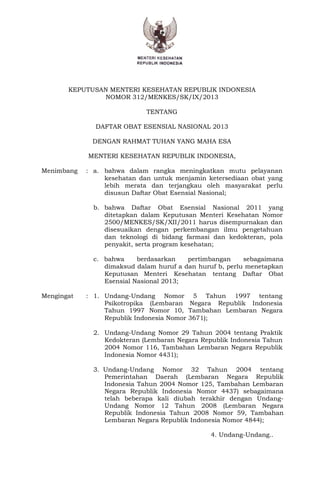 - 1 - 
KEPUTUSAN MENTERI KESEHATAN REPUBLIK INDONESIA 
NOMOR 312/MENKES/SK/IX/2013 
TENTANG 
DAFTAR OBAT ESENSIAL NASIONAL 2013 
DENGAN RAHMAT TUHAN YANG MAHA ESA 
MENTERI KESEHATAN REPUBLIK INDONESIA, 
Menimbang : a. bahwa dalam rangka meningkatkan mutu pelayanan 
kesehatan dan untuk menjamin ketersediaan obat yang 
lebih merata dan terjangkau oleh masyarakat perlu 
disusun Daftar Obat Esensial Nasional; 
b. bahwa Daftar Obat Esensial Nasional 2011 yang 
ditetapkan dalam Keputusan Menteri Kesehatan Nomor 
2500/MENKES/SK/XII/2011 harus disempurnakan dan 
disesuaikan dengan perkembangan ilmu pengetahuan 
dan teknologi di bidang farmasi dan kedokteran, pola 
penyakit, serta program kesehatan; 
c. bahwa berdasarkan pertimbangan sebagaimana 
dimaksud dalam huruf a dan huruf b, perlu menetapkan 
Keputusan Menteri Kesehatan tentang Daftar Obat 
Esensial Nasional 2013; 
Mengingat : 1. Undang-Undang Nomor 5 Tahun 1997 tentang 
Psikotropika (Lembaran Negara Republik Indonesia 
Tahun 1997 Nomor 10, Tambahan Lembaran Negara 
Republik Indonesia Nomor 3671); 
2. Undang-Undang Nomor 29 Tahun 2004 tentang Praktik 
Kedokteran (Lembaran Negara Republik Indonesia Tahun 
2004 Nomor 116, Tambahan Lembaran Negara Republik 
Indonesia Nomor 4431); 
3. Undang-Undang Nomor 32 Tahun 2004 tentang 
Pemerintahan Daerah (Lembaran Negara Republik 
Indonesia Tahun 2004 Nomor 125, Tambahan Lembaran 
Negara Republik Indonesia Nomor 4437) sebagaimana 
telah beberapa kali diubah terakhir dengan Undang- 
Undang Nomor 12 Tahun 2008 (Lembaran Negara 
Republik Indonesia Tahun 2008 Nomor 59, Tambahan 
Lembaran Negara Republik Indonesia Nomor 4844); 
4. Undang-Undang.. 
 