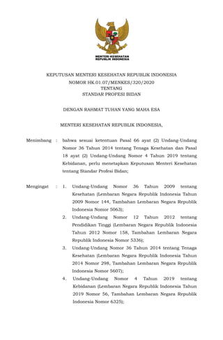KEPUTUSAN MENTERI KESEHATAN REPUBLIK INDONESIA
NOMOR HK.01.07/MENKES/320/2020
TENTANG
STANDAR PROFESI BIDAN
DENGAN RAHMAT TUHAN YANG MAHA ESA
MENTERI KESEHATAN REPUBLIK INDONESIA,
Menimbang : bahwa sesuai ketentuan Pasal 66 ayat (2) Undang-Undang
Nomor 36 Tahun 2014 tentang Tenaga Kesehatan dan Pasal
18 ayat (2) Undang-Undang Nomor 4 Tahun 2019 tentang
Kebidanan, perlu menetapkan Keputusan Menteri Kesehatan
tentang Standar Profesi Bidan;
Mengingat : 1. Undang-Undang Nomor 36 Tahun 2009 tentang
Kesehatan (Lembaran Negara Republik Indonesia Tahun
2009 Nomor 144, Tambahan Lembaran Negara Republik
Indonesia Nomor 5063);
2. Undang-Undang Nomor 12 Tahun 2012 tentang
Pendidikan Tinggi (Lembaran Negara Republik Indonesia
Tahun 2012 Nomor 158, Tambahan Lembaran Negara
Republik Indonesia Nomor 5336);
3. Undang-Undang Nomor 36 Tahun 2014 tentang Tenaga
Kesehatan (Lembaran Negara Republik Indonesia Tahun
2014 Nomor 298, Tambahan Lembaran Negara Republik
Indonesia Nomor 5607);
4. Undang-Undang Nomor 4 Tahun 2019 tentang
Kebidanan (Lembaran Negara Republik Indonesia Tahun
2019 Nomor 56, Tambahan Lembaran Negara Republik
Indonesia Nomor 6325);
 
