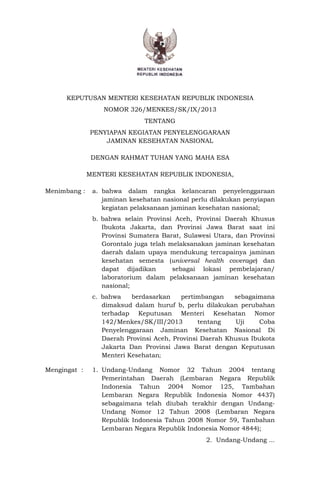 KEPUTUSAN MENTERI KESEHATAN REPUBLIK INDONESIA
NOMOR 326/MENKES/SK/IX/2013
TENTANG
PENYIAPAN KEGIATAN PENYELENGGARAAN
JAMINAN KESEHATAN NASIONAL
DENGAN RAHMAT TUHAN YANG MAHA ESA
MENTERI KESEHATAN REPUBLIK INDONESIA,
Menimbang : a. bahwa dalam rangka kelancaran penyelenggaraan
jaminan kesehatan nasional perlu dilakukan penyiapan
kegiatan pelaksanaan jaminan kesehatan nasional;
b. bahwa selain Provinsi Aceh, Provinsi Daerah Khusus
Ibukota Jakarta, dan Provinsi Jawa Barat saat ini
Provinsi Sumatera Barat, Sulawesi Utara, dan Provinsi
Gorontalo juga telah melaksanakan jaminan kesehatan
daerah dalam upaya mendukung tercapainya jaminan
kesehatan semesta (universal health coverage) dan
dapat dijadikan sebagai lokasi pembelajaran/
laboratorium dalam pelaksanaan jaminan kesehatan
nasional;
c. bahwa berdasarkan pertimbangan sebagaimana
dimaksud dalam huruf b, perlu dilakukan perubahan
terhadap Keputusan Menteri Kesehatan Nomor
142/Menkes/SK/III/2013 tentang Uji Coba
Penyelenggaraan Jaminan Kesehatan Nasional Di
Daerah Provinsi Aceh, Provinsi Daerah Khusus Ibukota
Jakarta Dan Provinsi Jawa Barat dengan Keputusan
Menteri Kesehatan;
Mengingat : 1. Undang-Undang Nomor 32 Tahun 2004 tentang
Pemerintahan Daerah (Lembaran Negara Republik
Indonesia Tahun 2004 Nomor 125, Tambahan
Lembaran Negara Republik Indonesia Nomor 4437)
sebagaimana telah diubah terakhir dengan Undang-
Undang Nomor 12 Tahun 2008 (Lembaran Negara
Republik Indonesia Tahun 2008 Nomor 59, Tambahan
Lembaran Negara Republik Indonesia Nomor 4844);
2. Undang-Undang ...
 