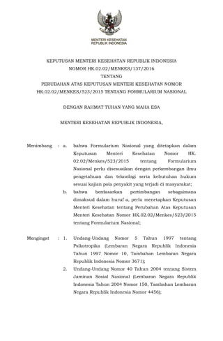 KEPUTUSAN MENTERI KESEHATAN REPUBLIK INDONESIA
NOMOR HK.02.02/MENKES/137/2016
TENTANG
PERUBAHAN ATAS KEPUTUSAN MENTERI KESEHATAN NOMOR
HK.02.02/MENKES/523/2015 TENTANG FORMULARIUM NASIONAL
DENGAN RAHMAT TUHAN YANG MAHA ESA
MENTERI KESEHATAN REPUBLIK INDONESIA,
Menimbang : a. bahwa Formularium Nasional yang ditetapkan dalam
Keputusan Menteri Kesehatan Nomor HK.
02.02/Menkes/523/2015 tentang Formularium
Nasional perlu disesuaikan dengan perkembangan ilmu
pengetahuan dan teknologi serta kebutuhan hukum
sesuai kajian pola penyakit yang terjadi di masyarakat;
b. bahwa berdasarkan pertimbangan sebagaimana
dimaksud dalam huruf a, perlu menetapkan Keputusan
Menteri Kesehatan tentang Perubahan Atas Keputusan
Menteri Kesehatan Nomor HK.02.02/Menkes/523/2015
tentang Formularium Nasional;
Mengingat : 1. Undang-Undang Nomor 5 Tahun 1997 tentang
Psikotropika (Lembaran Negara Republik Indonesia
Tahun 1997 Nomor 10, Tambahan Lembaran Negara
Republik Indonesia Nomor 3671);
2. Undang-Undang Nomor 40 Tahun 2004 tentang Sistem
Jaminan Sosial Nasional (Lembaran Negara Republik
Indonesia Tahun 2004 Nomor 150, Tambahan Lembaran
Negara Republik Indonesia Nomor 4456);
 