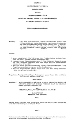KEPUTUSAN
MENTERI PENDIDIKAN NASIONAL
NOMOR 031/0/2002
TENTANG
ORGANISASI DAN TATA KERJA
DIREKTORAT JENDERAL PENDIDIKAN DASAR DAN MENENGAH
DEPARTEMEN PENDIDIKAN NASIONAL
MENTERI PENDIDIKAN NASIONAL
Menimbang : Bahwa dalam rangka pelaksanaan Keputusan Presiden Republik Indonesia Nomor
177 Tahun 2000 tentang Susunan Organisasi dan Tugas Departemen, sebagaimana
telah diubah dengan Keputusan Presiden Republik Indonesia Nomor 82 Tahun 2001,
perlu menetapkan Keputusan Menteri Pendidikan Nasional tentang Organisasi dan
Tata Kerja di lingkungan Direktorat Jenderal Pendidikan Dasar dan Menengah
Departemen Pendidikan Nasional;
Mengingat :
1. Undang-undang Nomor 2 Tahun 1989 tentang Sistem Pendidikan Nasional (Lembaran Negara
tahun 1989 Nomor 6, tambahan Lembaran Negara Nomor: 3390).
2. Keputusan Presiden Republik Indonesia Nomor 177 Tahun 2000 tentang Susunan Organisasi
dan Tugas Departemen, sebagaimana telah diubah dengan Keputusan Presiden Republik
Indonesia Nomor 82 Tahun 2001;
3. Keputusan Presiden Republik Indonesia Nomor 102 tahun 2001 tentang Kedudukan, Tugas,
Fungsi, Kewenangan, Susunan Organisasi dan Tata Kerja Departemen;
4. Keputusan Presiden Republik Indonesia Nomor 228/M Tahun 2001, tentang Pembentukan
Kabinet Gotong Royong Periode 2001-2004;
Memperhatikan: Persetujuan Menteri Negara Pendayagunaan Aparatur Negara dalam surat Nomor
55/M.PAN/2/2002 tanggal 25 Februari 2002;
MEMUTUSKAN :
Menetapkan : KEPUTUSAN MENTERI PENDIDIKAN NASIONAL TENTANG ORGANISASI DAN
TATA KERJA DIREKTORAT JENDERAL PENDIDIKAN DASAR DAN MENENGAH
DEPARTEMEN PENDIDIKAN NASIONAL.
BAB I
KEDUDUKAN, TUGAS, FUNGSI, DAN SUSUNAN ORGANISASI
BAGIAN PERTAMA
Kedudukan, Tugas, dan Fungsi
Pasal 1
Direktorat Jenderal Pendidikan Dasar dan Menengah dipimpin oleh seorang Direktur Jenderal yang
berada di bawah dan bertanggung jawab kepada Menteri.
Pasal 2
Direktorat Jenderal Pendidikan Dasar dan Menengah mempunyai tugas merumuskan dan melaksanakan
kebijakan dan standardisasi teknis di bidang pendidikan dasar dan menengah.
 