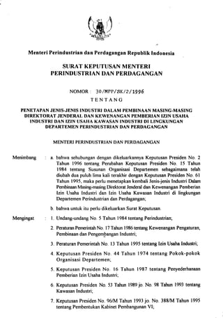 3
Menteri Perindustrian dan Perdagangan Republik Indonesia
SURAT KEPUTUSAN MENTERI
PERINDUSTRIAN DAN PERDAGANGAN
NOMOR : 30/MPP/SK/2/1996
TENTANG
PENETAPAN JENIS-JENIS INDUSTRI DALAM PEMBINAAN MASING-MASING
DIREKTORAT JENDERAL DAN KEWENANGAN PEMBERIAN IZIN USAHA
INDUSTRI DAN IZIN USAHA KAWASAN INDUSTRI DI LINGKUNGAN
DEPARTEMEN PERINDUSTRIAN DAN PERDAGANGAN
MENTERI PERINDUSTRIAN DAN PERDAGANGAN
Menimbang a. bahwa sehubungan dengan dikeluarkannya Keputusan Presiden No. 2
Tahun 1996 tentang Perubahan Keputusan Presiden No. 15 Tahun
1984 tentang Susunan Organisasi Departemen sebagaimana telah
diubah dua puluh lima kali terakhir dengan Keputusan Presiden No. 61
Tahun 1995, maka perlu menetapkan kembali Jenis-jenis Industri Dalam
Pembinaan Masing-masing Direktorat Jenderal dan Kewenangan Pemberian
Izin Usaha Industri dan Izin Usaha Kawasan Industri di lingkungan
Departemen Perindustrian dan Perdagangan;
Mengingat
b. bahwa untuk itu perlu dikeluarkan Surat Keputusan.
1. Undang-undang No. 5 Tahun 1984 tentang Perindustrian;
2. Peraturan Pemerintah No. 17 Tahun 1986 tentang Kewenangan Pengaturan,
Pembinaan dan Pengembangan Industri;
3. Peraturan Pemerintah No. 13 Tahun 1995 tentang Izin Usaha Industri;
4. Keputusan Presiden No. 44 Tahun 1974 tentang Pokok-pokok
Organisasi Departemen;
5. Keputusan Presiden No. 16 Tahun 1987 tentang Penyederhanaan
Pemberian Izin Usaha Industri;
6. Keputusan Presiden No. 53 Tahun 1989 jo. No. 98 Tahun 1993 tentang
Kawasan Industri;
7. Keputusan Presiden No. 96/M Tahun 1993 jo. No. 388/M Tahun 1995
tentang Pembentukan Kabinet Pembangunan VI;
 
