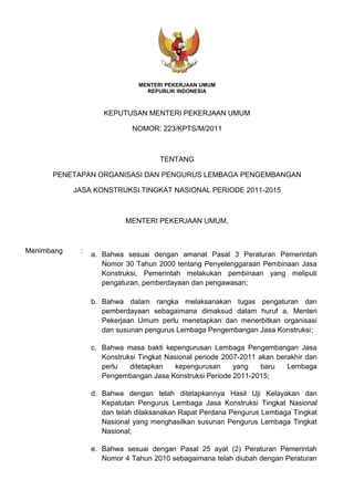 MENTERI PEKERJAAN UMUM
REPUBLIK INDONESIA
KEPUTUSAN MENTERI PEKERJAAN UMUM
NOMOR: 223/KPTS/M/2011
TENTANG
PENETAPAN ORGANISASI DAN PENGURUS LEMBAGA PENGEMBANGAN
JASA KONSTRUKSI TINGKAT NASIONAL PERIODE 2011-2015
MENTERI PEKERJAAN UMUM,
Menimbang :
a. Bahwa sesuai dengan amanat Pasal 3 Peraturan Pemerintah
Nomor 30 Tahun 2000 tentang Penyelenggaraan Pembinaan Jasa
Konstruksi, Pemerintah melakukan pembinaan yang meliputi
pengaturan, pemberdayaan dan pengawasan;
b. Bahwa dalam rangka melaksanakan tugas pengaturan dan
pemberdayaan sebagaimana dimaksud dalam huruf a, Menteri
Pekerjaan Umum perlu menetapkan dan menerbitkan organisasi
dan susunan pengurus Lembaga Pengembangan Jasa Konstruksi;
c. Bahwa masa bakti kepengurusan Lembaga Pengembangan Jasa
Konstruksi Tingkat Nasional periode 2007-2011 akan berakhir dan
perlu ditetapkan kepengurusan yang baru Lembaga
Pengembangan Jasa Konstruksi Periode 2011-2015;
d. Bahwa dengan telah ditetapkannya Hasil Uji Kelayakan dan
Kepatutan Pengurus Lembaga Jasa Konstruksi Tingkat Nasional
dan telah dilaksanakan Rapat Perdana Pengurus Lembaga Tingkat
Nasional yang menghasilkan susunan Pengurus Lembaga Tingkat
Nasional;
e. Bahwa sesuai dengan Pasal 25 ayat (2) Peraturan Pemerintah
Nomor 4 Tahun 2010 sebagaimana telah diubah dengan Peraturan
 