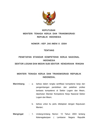 KEPUTUSAN
MENTERI TENAGA KERJA DAN TRANSMIGRASI
REPUBLIK INDONESIA
NOMOR : KEP. 240 /MEN/ X /2004
TENTANG
PENETAPAN STANDAR KOMPETENSI KERJA NASIONAL
INDONESIA
SEKTOR LOGAM DAN MESIN SUB SEKTOR KENDARAAN RINGAN
MENTERI TENAGA KERJA DAN TRANSMIGRASI REPUBLIK
INDONESIA,
Menimbang : a. bahwa dalam rangka sertifikasi kompetensi kerja dan
pengembangan pendidikan dan pelatihan profesi
berbasis kompetensi di Sektor Logam dan Mesin,
diperlukan Standar Kompetensi Kerja Nasional Sektor
Logam dan Mesin;
b. bahwa untuk itu perlu ditetapkan dengan Keputusan
Menteri;
Mengingat : 1. Undang-Undang Nomor: 13 Tahun 2003 tentang
Ketenagakerjaan ( Lembaran Negara Republik
 