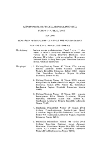 KEPUTUSAN MENTERI SOSIAL REPUBLIK INDONESIA
NOMOR 147 / HUK / 2013
TENTANG
PENETAPAN PENERIMA BANTUAN IURAN JAMINAN KESEHATAN
MENTERI SOSIAL REPUBLIK INDONESIA,
Menimbang :
Mengingat :
bahwa untuk melaksanakan Pasal 5 ayat (1) dan
Pasal 15 huruf a Peraturan Pemerintah Nomor 101
Tahun 2012 tentang Penerima Bantuan Iuran
Jaminan Kesehatan perlu menetapkan Keputusan
Menteri Sosial tentang Penetapan Penerima Bantuan
Iuran Jaminan Kesehatan;
1. Undang-Undang Nomor 40 Tahun 2004 tentang
Sistem Jaminan Sosial Nasional (Lembaran
Negara Republik Indonesia Tahun 2004 Nomor
150, Tambahan Lembaran Negara Republik
Indonesia Nomor 4456);
2. Undang-Undang Nomor 11 Tahun 2009 tentang
Kesejahteraan Sosial (Lembaran Negara Republik
Indonesia Tahun 2009 Nomor 12, Tambahan
Lembaran Negara Republik Indonesia Nomor
4967);
3. Undang-Undang Nomor 13 Tahun 2011 tentang
Penanganan Fakir Miskin (Lembaran Negara
Republik Indonesia Tahun 2011 Nomor 83,
Tambahan Lembaran Negara Republik Indonesia
Nomor 5235);
4. Peraturan Pemerintah Nomor 39 Tahun 2012
tentang Penyelenggaraan Kesejahteraan Sosial
(Lembaran Negara Republik Indonesia Tahun 2012
Nomor 68, Tambahan Lembaran Negara Republik
Indonesia Nomor 5294);
5. Peraturan Pemerintah Nomor 101 Tahun 2012
tentang Penerima Bantuan Iuran Jaminan
Kesehatan (Lembaran Negara Republik Indonesia
Tahun 2012 Nomor 264, Tambahan Lembaran
Negara Republik Indonesia Nomor 5294);
 