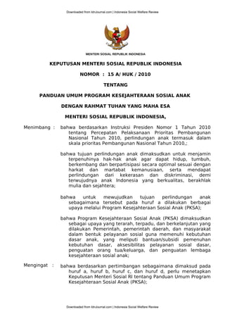 MENTERI SOSIAL REPUBLIK INDONESIA
KEPUTUSAN MENTERI SOSIAL REPUBLIK INDONESIA
NOMOR : 15 A/ HUK / 2010
TENTANG
PANDUAN UMUM PROGRAM KESEJAHTERAAN SOSIAL ANAK
DENGAN RAHMAT TUHAN YANG MAHA ESA
MENTERI SOSIAL REPUBLIK INDONESIA,
Menimbang :
Mengingat :
bahwa berdasarkan Instruksi Presiden Nomor 1 Tahun 2010
tentang Percepatan Pelaksanaan Prioritas Pembangunan
Nasional Tahun 2010, perlindungan anak termasuk dalam
skala prioritas Pembangunan Nasional Tahun 2010,;
bahwa tujuan perlindungan anak dimaksudkan untuk menjamin
terpenuhinya hak-hak anak agar dapat hidup, tumbuh,
berkembang dan berpartisipasi secara optimal sesuai dengan
harkat dan martabat kemanusiaan, serta mendapat
perlindungan dari kekerasan dan diskriminasi, demi
terwujudnya anak Indonesia yang berkualitas, berakhlak
mulia dan sejahtera;
bahwa untuk mewujudkan tujuan perlindungan anak
sebagaimana tersebut pada huruf a dilakukan berbagai
upaya melalui Program Kesejahteraan Sosial Anak (PKSA);
bahwa Program Kesejahteraan Sosial Anak (PKSA) dimaksudkan
sebagai upaya yang terarah, terpadu, dan berkelanjutan yang
dilakukan Pemerintah, pemerintah daerah, dan masyarakat
dalam bentuk pelayanan sosial guna memenuhi kebutuhan
dasar anak, yang meliputi bantuan/subsidi pemenuhan
kebutuhan dasar, aksesibilitas pelayanan sosial dasar,
penguatan orang tua/keluarga, dan penguatan lembaga
kesejahteraan sosial anak;
bahwa berdasarkan pertimbangan sebagaimana dimaksud pada
huruf a, huruf b, huruf c, dan huruf d, perlu menetapkan
Keputusan Menteri Sosial RI tentang Panduan Umum Program
Kesejahteraan Sosial Anak (PKSA);
Downloaded from IdnJournal.com | Indonesia Social Welfare Review
Downloaded from IdnJournal.com | Indonesia Social Welfare Review
Downloaded from IdnJournal.com | Indonesia Social Welfare Review
Downloaded from IdnJournal.com | Indonesia Social Welfare Review
 