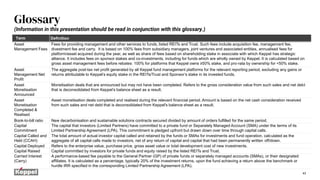43
Glossary
Term Definition
Asset
Management Fees
Fees for providing management and other services to funds, listed REITs and Trust. Such fees include acquisition fee, management fee,
divestment fee and carry. It is based on 100% fees from subsidiary managers, joint ventures and associated entities, annualised fees for
platform/asset acquired during the year, as well as share of fees based on shareholding stake in associate with which Keppel has strategic
alliance. It includes fees on sponsor stakes and co-investments, including for funds which are wholly owned by Keppel. It is calculated based on
gross asset management fees before rebates: 100% for platforms that Keppel owns ≥50% stake, and pro-rata by ownership for <50% stake.
Asset
Management Net
Profit
The aggregate post-tax net profit generated by all Keppel fund management platforms for the relevant reporting period, excluding any gains or
returns attributable to Keppel’s equity stake in the REITs/Trust and Sponsor’s stake in its invested funds.
Asset
Monetisation
Announced
Monetisation deals that are announced but may not have been completed. Refers to the gross consideration value from such sales and net debt
that is deconsolidated from Keppel’s balance sheet as a result.
Asset
Monetisation
Completed &
Realised
Asset monetisation deals completed and realised during the relevant financial period. Amount is based on the net cash consideration received
from such sales and net debt that is deconsolidated from Keppel's balance sheet as a result.
Book-to-bill ratio New decarbonisation and sustainable solutions contracts secured divided by amount of orders fulfilled for the same period.
Capital
Commitment
The capital that investors (Limited Partners) have committed to a private fund or Separately Managed Account (SMA) under the terms of its
Limited Partnership Agreement (LPA). This commitment is pledged upfront but drawn down over time through capital calls.
Capital Called and
Held (CCAH)
The total amount of actual investor capital called and retained by the funds or SMAs for investments and fund operation, calculated as the
aggregate of all capital calls made to investors, net of any return of capital and capital that had been permanently written off/down.
Capital Deployed Refers to the enterprise value, purchase price, gross asset value or total development cost of new investments.
Capital Raised Capital committed by investors for private funds and equity raised by the listed REITs and Trust.
Carried Interest
(Carry)
A performance-based fee payable to the General Partner (GP) of private funds or separately managed accounts (SMAs), or their designated
affiliates. It is calculated as a percentage, typically 20% of the investment returns, upon the fund achieving a return above the benchmark or
hurdle IRR specified in the corresponding Limited Partnership Agreement (LPA).
(Information in this presentation should be read in conjunction with this glossary.)
 