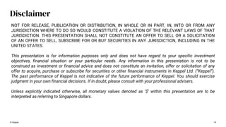 © Keppel 14
Disclaimer
NOT FOR RELEASE, PUBLICATION OR DISTRIBUTION, IN WHOLE OR IN PART, IN, INTO OR FROM ANY
JURISDICTION WHERE TO DO SO WOULD CONSTITUTE A VIOLATION OF THE RELEVANT LAWS OF THAT
JURISDICTION. THIS PRESENTATION SHALL NOT CONSTITUTE AN OFFER TO SELL OR A SOLICITATION
OF AN OFFER TO SELL, SUBSCRIBE FOR OR BUY SECURITIES IN ANY JURISDICTION, INCLUDING IN THE
UNITED STATES.
This presentation is for information purposes only and does not have regard to your specific investment
objectives, financial situation or your particular needs. Any information in this presentation is not to be
construed as investment or financial advice and does not constitute an invitation, offer or solicitation of any
offer to acquire, purchase or subscribe for securities or other financial instruments in Keppel Ltd. (“Keppel”).
The past performance of Keppel is not indicative of the future performance of Keppel. You should exercise
judgment in your own financial decisions. If in doubt, please consult with your professional advisers.
Unless explicitly indicated otherwise, all monetary values denoted as ‘$’ within this presentation are to be
interpreted as referring to Singapore dollars.
 