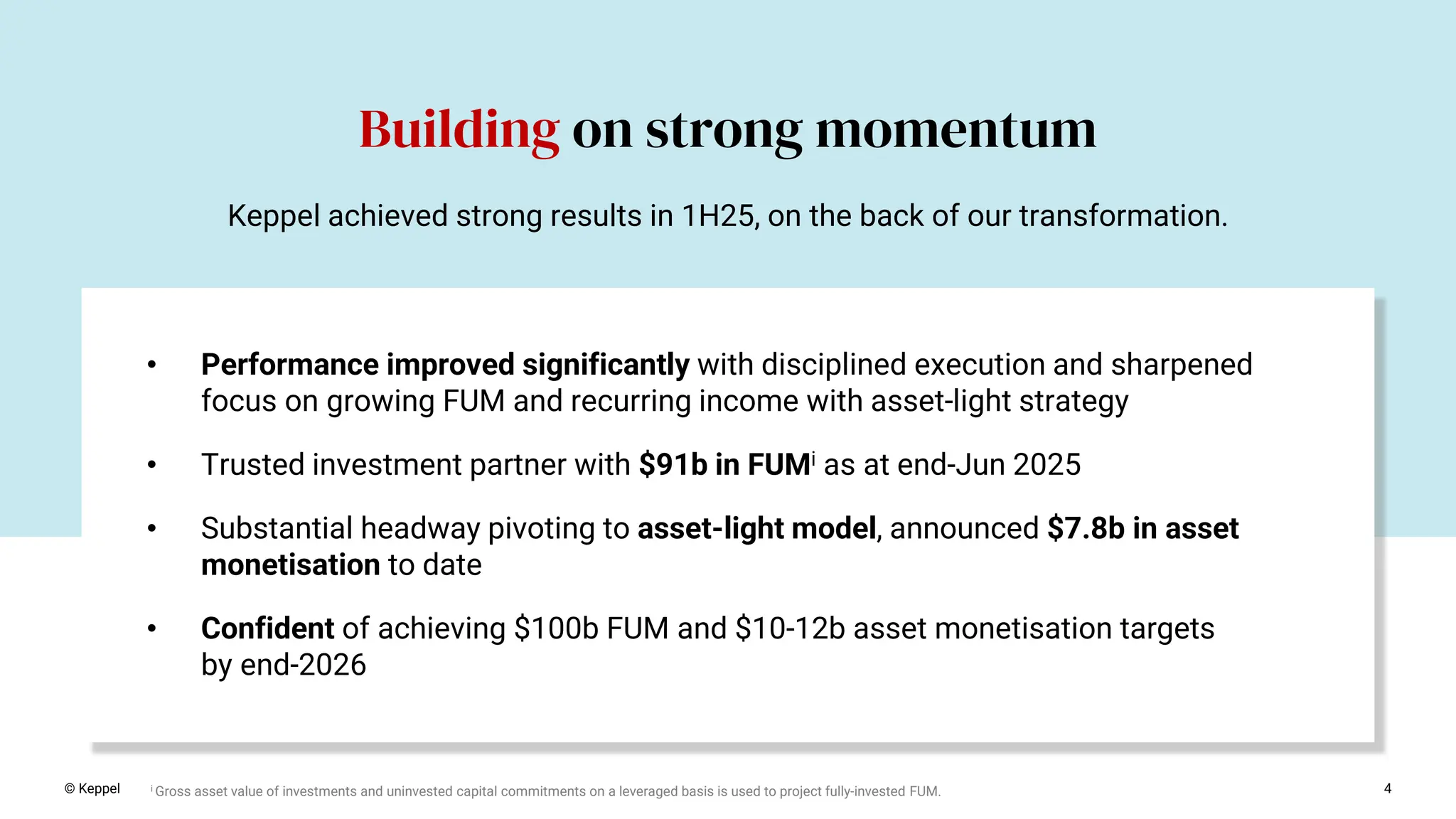 4
Building on strong momentum
© Keppel
• Performance improved significantly with disciplined execution and sharpened
focus on growing FUM and recurring income with asset-light strategy
• Trusted investment partner with $91b in FUMi as at end-Jun 2025
• Substantial headway pivoting to asset-light model, announced $7.8b in asset
monetisation to date
• Confident of achieving $100b FUM and $10-12b asset monetisation targets
by end-2026
Keppel achieved strong results in 1H25, on the back of our transformation.
i Gross asset value of investments and uninvested capital commitments on a leveraged basis is used to project fully-invested FUM.
 
