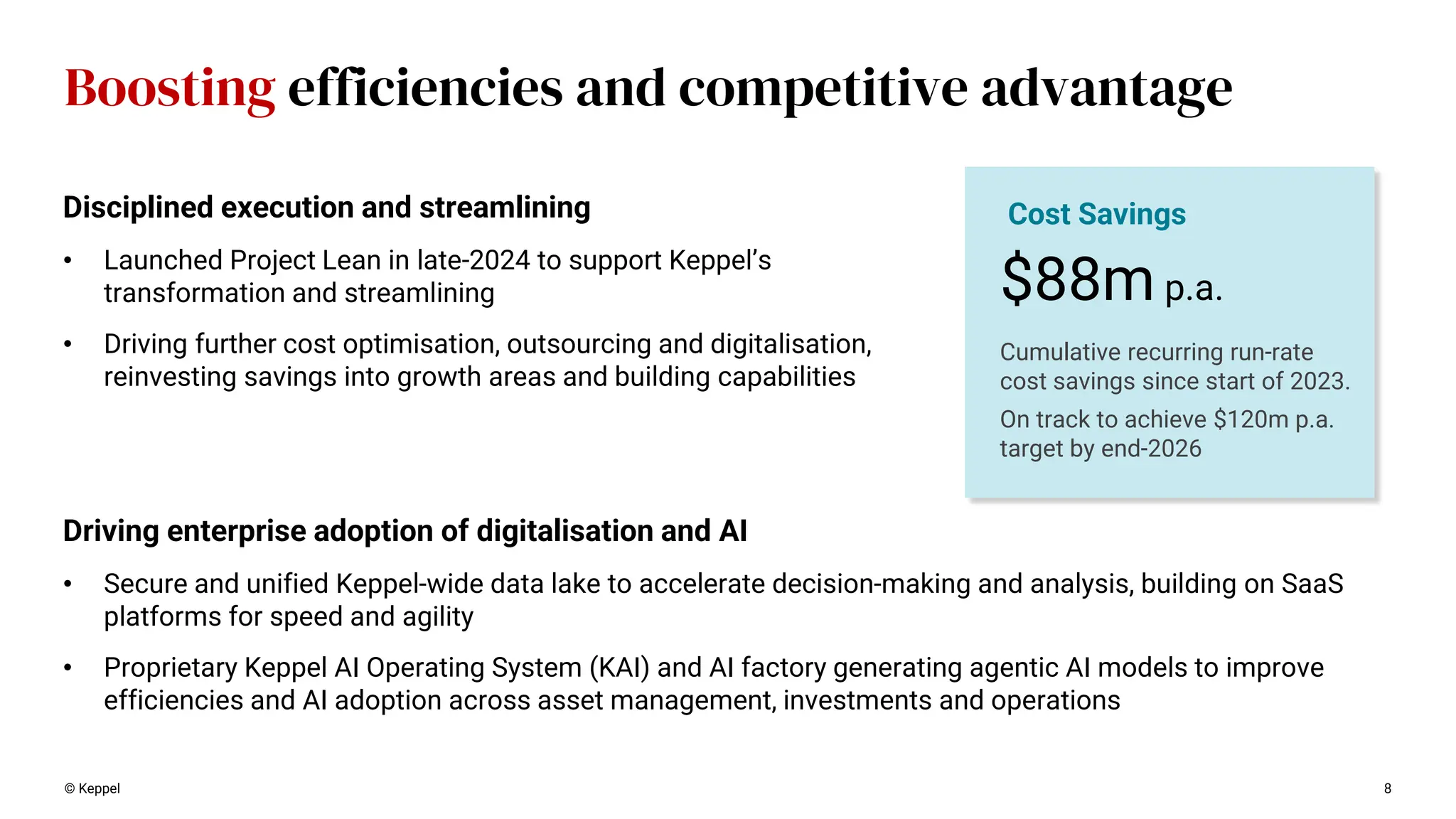 © Keppel 8
Boosting efficiencies and competitive advantage
Driving enterprise adoption of digitalisation and AI
• Secure and unified Keppel-wide data lake to accelerate decision-making and analysis, building on SaaS
platforms for speed and agility
• Proprietary Keppel AI Operating System (KAI) and AI factory generating agentic AI models to improve
efficiencies and AI adoption across asset management, investments and operations
$88m p.a.
Cost Savings
Cumulative recurring run-rate
cost savings since start of 2023.
On track to achieve $120m p.a.
target by end-2026
Disciplined execution and streamlining
• Launched Project Lean in late-2024 to support Keppel’s
transformation and streamlining
• Driving further cost optimisation, outsourcing and digitalisation,
reinvesting savings into growth areas and building capabilities
 