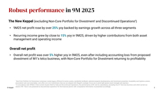 3
© Keppel
• 9M25 net profit rose by over 25% yoy backed by earnings growth across all three segments
• Recurring income grew by close to 15% yoy in 9M25, driven by higher contributions from both asset
management and operating income
Overall net profit
The New Keppel (excluding Non-Core Portfolio for Divestmenti and Discontinued Operationsii)
Robust performance in 9M 2025
i Non-Core Portfolio for Divestment comprises mainly legacy offshore & marine assets, residential landbank, selected property developments and investment properties, hospitality and logistics assets,
associated cash and receivables, and other non-core investments that are not aligned with Keppel’s strategic focus as an asset-light global asset manager and operator.
ii In accordance with SFRS(I) 5 Non-current Assets Held for Sale and Discontinued Operations, the performance of M1 and its subsidiaries, excluding the ICT Services business and other carved out
assets (“M1 Telco”) are presented as discontinued operations for the financial period, with comparative information re-presented accordingly.
• Overall net profit was over 5% higher yoy in 9M25, even after including accounting loss from proposed
divestment of M1’s telco business, with Non-Core Portfolio for Divestment returning to profitability
 