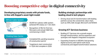 Boosting competitive edge in digital connectivity
© Keppel 7
• 20,000 km subsea cable system
achieved RFS status on 1 Oct 2025
• Recognition of IRU for first two
fibre pairs and annual O&M fees
commencing in 4Q25
• Completed EIA, pending issuance
of construction permit
• Targeting to start construction
in 1Q26 and complete in 2028
Note: RFS stands for Ready for Service; IRU stands for Indefeasible Rights of Use; EIA stands for Environmental Impact Assessment
Building strategic partnerships with
leading cloud & tech players
Developing proprietary assets with private funds,
in line with Keppel’s asset-light model
Bifrost Cable System
Floating Data Centre
Growing ICT Services business
• Building ICT Services into a growth engine
through transformation, service expansion and
synergies with Keppel’s integrated ecosystem
• Expanding footprint in ASEAN’s fast-growing
digital economy with hybrid multi-cloud,
connectivity and digital transformation solutions
• Driving cloud and AI transformation with leading
partners across the connectivity value chain,
such as AWS, Dell, Google, Microsoft and NVIDIA
 