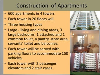 Construction of Apartments
•
•
•
•

600 apartments in 4 towers
Each tower in 20 floors will
Three housing types
Large - living and dining areas, 3
large bedrooms, 1 attached and 1
common toilet, a pantry, store area,
servants’ toilet and balconies.
• Each tower will be served with
parking floors to accommodate 150
vehicles,
• Each tower with 2 passenger
elevators and 2 stair cases.

 