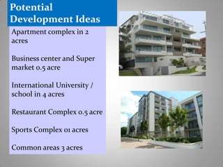 Potential
Development Ideas
Apartment complex in 2
acres

Business center and Super
market 0.5 acre
International University /
school in 4 acres
Restaurant Complex 0.5 acre

Sports Complex 01 acres
Common areas 3 acres

 