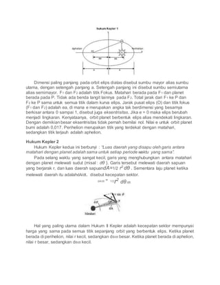 Dimensi paling panjang pada orbit elips diatas disebut sumbu mayor alias sumbu
utama, dengan setengah panjang a. Setengah panjang ini disebut sumbu semiutama
alias semimayor. F1 dan F2 adalah titik Fokus. Matahari berada pada F1 dan planet
berada pada P. Tidak ada benda langit lainnya pada F2. Total jarak dari F1 ke P dan
F2 ke P sama untuk semua titik dalam kurva elips. Jarak pusat elips (O) dan titik fokus
(F1 dan F2) adalah ea, di mana e merupakan angka tak berdimensi yang besarnya
berkisar antara 0 sampai 1, disebut juga eksentrisitas. Jika e = 0 maka elips berubah
menjadi lingkaran. Kenyataanya, orbit planet berbentuk elips alias mendekati lingkaran.
Dengan demikian besar eksentrisitas tidak pernah bernilai nol. Nilai e untuk orbit planet
bumi adalah 0,017. Perihelion merupakan titik yang terdekat dengan matahari,
sedangkan titik terjauh adalah aphelion.
Hukum Kepler 2
Hukum Kepler kedua ini berbunyi : “Luas daerah yang disapu oleh garis antara
matahari dengan planet adalah sama untuk setiap periode waktu yang sama”.
Pada selang waktu yang sangat kecil, garis yang menghubungkan antara matahari
dengan planet melewati sudut (misal : dθ ). Garis tersebut melewati daerah sapuan
yang berjarak r, dan luas daerah sapuandA=1/2 r2
dθ . Sementara laju planet ketika
melewati daerah itu adalahdA/dt. disebut kecepatan sektor.
dA/dt = 1/2
r2
dθ/dt
Hal yang paling utama dalam Hukum II Kepler adalah kecepatan sektor mempunyai
harga yang sama pada semua titik sepanjang orbit yang berbentuk elips. Ketika planet
berada di perihelion, nilai r kecil, sedangkan dθ/dt besar. Ketika planet berada di aphelion,
nilai r besar, sedangkan dθ/dt kecil.
 
