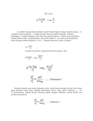 m1 adalah massa planet pertama (akan dibandingkan dengan planet kedua) , m-
M adalah massa matahari. r 1 adalah jari-jari rata-rata planet terhadap matahari,
sedangkan v1 adalah kelajuan orbit rata-rata planet pertama. Waktu yang diperlukan
sebuah planet untuk menyelesaikan satu orbit adalah T1, di mana jarak tempuhnya
sama dengan keliling lingkaran ( 2πr1 ) . Dengan demikian, besar v1adalah :
Apabila metode yang sama dilakukan untuk planet kedua dengan jari-jari dan massa
yang berbeda maka akan didapat persamaan umum yang sama. Dengan r2 , m2,
T2 berturut-turut adalah jari-jari rata-rata planet dengan matahari, massa planet dan
periode orbit planet.
 