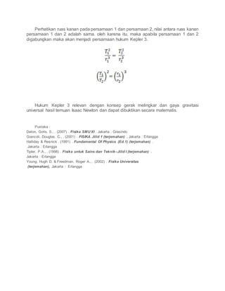 Perhatikan ruas kanan pada persamaan 1 dan persamaan 2, nilai antara ruas kanan
persamaan 1 dan 2 adalah sama. oleh karena itu, maka apabila persamaan 1 dan 2
digabungkan maka akan menjadi persamaan hukum Kepler 3.
Hukum Kepler 3 relevan dengan konsep gerak melingkar dan gaya gravitasi
universal hasil temuan Isaac Newton dan dapat dibuktikan secara matematis.
Pustaka :
Daton, Goris. S., . (2007) . Fisika SMU XI . Jakarta : Grasindo
Giancoli, Douglas. C., . (2001) . FISIKA Jilid 1 (terjemahan) . Jakarta : Erlangga
Halliday & Resnick . (1991) . Fundamental Of Physics (Ed.1) (terjemahan) .
Jakarta : Erlangga
Tipler, P.A., . (1998) . Fisika untuk Sains dan Teknik–Jilid I (terjemahan) .
Jakarta : Erlangga
Young, Hugh D. & Freedman, Roger A., . (2002) . Fisika Universitas
(terjemahan), Jakarta : Erlangga
 