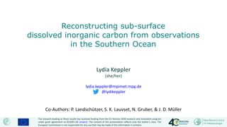 Lydia Keppler
(she/her)
lydia.keppler@mpimet.mpg.de
@lydikeppler
Co-Authors: P. Landschützer, S. K. Lauvset, N. Gruber, & J. D. Müller
Reconstructing sub-surface
dissolved inorganic carbon from observations
in the Southern Ocean
The research leading to these results has received funding from the EU Horizon 2020 research and innovation program
under grant agreement no 821003 (4C project). The content of this presentation reflects only the author’s view. The
European Commission is not responsible for any use that may be made of the information it contains.
 