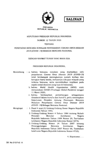 SALINAN
FRESIDEN
REPUBLIK INDONESIA
KE,PUTUSAN PRESIT)EN REPUBLIK INDONESIA
NOMOR 12 TAHUN 2O2O
TENTANG
PENETAPAN BENCANA NONALAM PENYEBARAN CORONA WRUS D/SEASE
2019 (COr,'rD -19l SEBAGAI BENCANA NASIONAL
DENGAN RAHMAT TUHAN YANG MAHA ESA
PRESIDEN REPUBLIK INDONESIA,
Menimbang a. bahwa bencana nonalam yang disebabkan oleh
penyebaran Corona Vints l)isease 2019 (COWD-L9)
telah berdampak meningkatnya jumlah korban dan
kerugian harta benda, meluasnya cakupan wilayah yang
terkena bencana, serta menimbulkan implikasi pada
aspek sosial ekonomi yang luas di Indonesia;
b. bahwa World Health Organization (WHOI telah
menyatakan COVID-19 sebagai Global Pandemic tanggal
11 Maret 2O2O;
c. bahwa berdasarkan pertimbangan sebagaimana
dimaksud dalam huruf a dan huruf b, perlu menetapkan
Keputusan Presiden tentang Penetapan Bencana
Nonalam Penyebaran Corona Vints Disease 2019
(COVID l9/ Sebagai Bencana Nasional.
1. Pasal 4 ayat (1) Undang-tlndang Dasar Negara Republik
Indonesia Tahun 1945;
2. Undang-Undang Nomor 4 Tahun 1984 tentang Wabah
Penyakit Menular (Lembaran Negara
Republik Indonesia Tahun 1984 Nomor 20, Tambahan
Lembaran Negara Republik Indonesia Nomor 32731;
3. Lrndang-Undang Nomor '24 Tahun 2OO7 tentang
Penarrggulangan Bencana (Lembaran Negara
Republik Indonesia Tahun 2OOZ Nomor 66, Tambahan
Lemharan Negara Republik Indonesia Nomor a7231;
Mengingat
SK No 01A740 A
4. Keputusan'. .
 