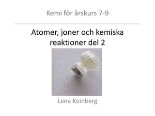 Kemi för årskurs 7-9
Atomer, joner och kemiska
reaktioner del 2
Lena Koinberg
 