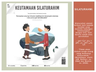 Silaturahmi adalah
berbuat baik kepada
kerabat yang
memiliki hubungan
kekeluargaan
dengan kita, baik
karena nasab atau
pernikahan
,
‫ان‬‫ج‬ْ‫ل‬‫ا‬‫ا‬ ُ‫ل‬ُ‫خ‬ْ‫د‬‫ا‬‫ي‬ ‫ا‬‫َل‬ٌ‫ع‬ِ‫ط‬‫ا‬‫ا‬‫ق‬ ‫ا‬‫ة‬–
‫ي‬ِ‫ن‬ْ‫ع‬‫ا‬‫ي‬:ِ‫ح‬‫ا‬‫ر‬ ‫ا‬‫ع‬ِ‫ط‬‫ا‬‫ا‬‫ق‬‫م‬.ٌ‫ق‬‫ا‬‫ف‬‫ت‬ُ‫م‬
ِ‫ه‬ْ‫ي‬‫ا‬‫ال‬‫ع‬
, “Tidak akan
masuk surga orang
yang memutus
silaturahim.”
(Muttafaqun ‘alaih)
[HR. Bukhari, no.
2984 dan Muslim,
no. 2556]
SILATURAHMI
 