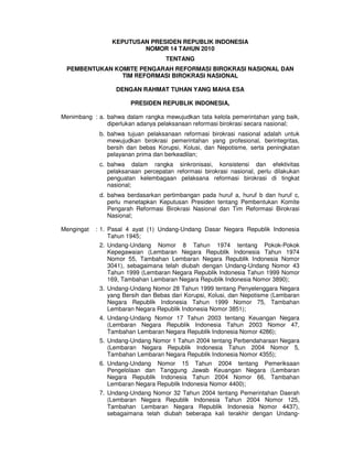 KEPUTUSAN PRESIDEN REPUBLIK INDONESIA
NOMOR 14 TAHUN 2010
TENTANG
PEMBENTUKAN KOMITE PENGARAH REFORMASI BIROKRASI NASIONAL DAN
TIM REFORMASI BIROKRASI NASIONAL
DENGAN RAHMAT TUHAN YANG MAHA ESA
PRESIDEN REPUBLIK INDONESIA,
Menimbang : a. bahwa dalam rangka mewujudkan tata kelola pemerintahan yang baik,
diperlukan adanya pelaksanaan reformasi birokrasi secara nasional;
b. bahwa tujuan pelaksanaan reformasi birokrasi nasional adalah untuk
mewujudkan birokrasi pemerintahan yang profesional, berintegritas,
bersih dan bebas Korupsi, Kolusi, dan Nepotisme, serta peningkatan
pelayanan prima dan berkeadilan;
c. bahwa dalam rangka sinkronisasi, konsistensi dan efektivitas
pelaksanaan percepatan reformasi birokrasi nasional, perlu dilakukan
penguatan kelembagaan pelaksana reformasi birokrasi di tingkat
nasional;
d. bahwa berdasarkan pertimbangan pada huruf a, huruf b dan huruf c,
perlu menetapkan Keputusan Presiden tentang Pembentukan Komite
Pengarah Reformasi Birokrasi Nasional dan Tim Reformasi Birokrasi
Nasional;
Mengingat : 1. Pasal 4 ayat (1) Undang-Undang Dasar Negara Republik Indonesia
Tahun 1945;
2. Undang-Undang Nomor 8 Tahun 1974 tentang Pokok-Pokok
Kepegawaian (Lembaran Negara Republik Indonesia Tahun 1974
Nomor 55, Tambahan Lembaran Negara Republik Indonesia Nomor
3041), sebagaimana telah diubah dengan Undang-Undang Nomor 43
Tahun 1999 (Lembaran Negara Republik Indonesia Tahun 1999 Nomor
169, Tambahan Lembaran Negara Republik Indonesia Nomor 3890);
3. Undang-Undang Nomor 28 Tahun 1999 tentang Penyelenggara Negara
yang Bersih dan Bebas dari Korupsi, Kolusi, dan Nepotisme (Lembaran
Negara Republik Indonesia Tahun 1999 Nomor 75, Tambahan
Lembaran Negara Republik Indonesia Nomor 3851);
4. Undang-Undang Nomor 17 Tahun 2003 tentang Keuangan Negara
(Lembaran Negara Republik Indonesia Tahun 2003 Nomor 47,
Tambahan Lembaran Negara Republik Indonesia Nomor 4286);
5. Undang-Undang Nomor 1 Tahun 2004 tentang Perbendaharaan Negara
(Lembaran Negara Republik Indonesia Tahun 2004 Nomor 5,
Tambahan Lembaran Negara Republik Indonesia Nomor 4355);
6. Undang-Undang Nomor 15 Tahun 2004 tentang Pemeriksaan
Pengelolaan dan Tanggung Jawab Keuangan Negara (Lembaran
Negara Republik Indonesia Tahun 2004 Nomor 66, Tambahan
Lembaran Negara Republik Indonesia Nomor 4400);
7. Undang-Undang Nomor 32 Tahun 2004 tentang Pemerintahan Daerah
(Lembaran Negara Republik Indonesia Tahun 2004 Nomor 125,
Tambahan Lembaran Negara Republik Indonesia Nomor 4437),
sebagaimana telah diubah beberapa kali terakhir dengan Undang-
 