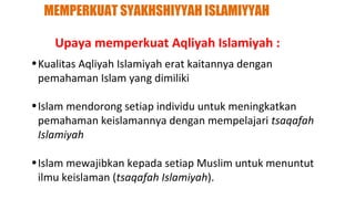 MEMPERKUAT SYAKHSHIYYAH ISLAMIYYAH

    Upaya memperkuat Aqliyah Islamiyah :
• Kualitas Aqliyah Islamiyah erat kaitannya dengan
  pemahaman Islam yang dimiliki

• Islam mendorong setiap individu untuk meningkatkan
  pemahaman keislamannya dengan mempelajari tsaqafah
  Islamiyah

• Islam mewajibkan kepada setiap Muslim untuk menuntut
  ilmu keislaman (tsaqafah Islamiyah).
 