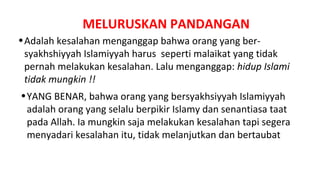 MELURUSKAN PANDANGAN
• Adalah kesalahan menganggap bahwa orang yang ber-
  syakhshiyyah Islamiyyah harus seperti malaikat yang tidak
  pernah melakukan kesalahan. Lalu menganggap: hidup Islami
  tidak mungkin !!
• YANG BENAR, bahwa orang yang bersyakhsiyyah Islamiyyah
  adalah orang yang selalu berpikir Islamy dan senantiasa taat
  pada Allah. Ia mungkin saja melakukan kesalahan tapi segera
  menyadari kesalahan itu, tidak melanjutkan dan bertaubat
 