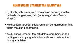 KEKHUSUSAN SYAKHSIYYAH ISLAMIYYAH

• Syakhshiyyah Islamiyyah menjadikan seorang muslim
  berbeda dengan yang lain (mutamayyizah bi lawnin
  khasin)

• Kekhususan tersebut tidak berkaitan dengan bentuk fisik
  tubuh maupun penampilan.

• Kekhususan tersebut tampak dalam cara berpikir dan
  bertingkah laku yang selalu berlandaskan pada aqidah
  dan syariat Islam.
 