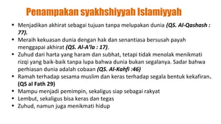 Penampakan syakhshiyyah Islamiyyah
• Menjadikan akhirat sebagai tujuan tanpa melupakan dunia (QS. Al-Qashash :
  77).
• Meraih kekuasan dunia dengan hak dan senantiasa bersusah payah
  menggapai akhirat (QS. Al-A’la : 17).
• Zuhud dari harta yang haram dan subhat, tetapi tidak menolak menikmati
  rizqi yang baik-baik tanpa lupa bahwa dunia bukan segalanya. Sadar bahwa
  perhiasan dunia adalah cobaan (QS. Al-Kahfi :46)
• Ramah terhadap sesama muslim dan keras terhadap segala bentuk kekafiran.
  (QS al Fath 29)
• Mampu menjadi pemimpin, sekaligus siap sebagai rakyat
• Lembut, sekaligus bisa keras dan tegas
• Zuhud, namun juga menikmati hidup
 