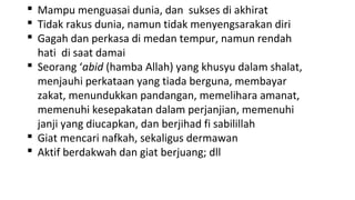  Mampu menguasai dunia, dan sukses di akhirat
 Tidak rakus dunia, namun tidak menyengsarakan diri
 Gagah dan perkasa di medan tempur, namun rendah
  hati di saat damai
 Seorang ‘abid (hamba Allah) yang khusyu dalam shalat,
  menjauhi perkataan yang tiada berguna, membayar
  zakat, menundukkan pandangan, memelihara amanat,
  memenuhi kesepakatan dalam perjanjian, memenuhi
  janji yang diucapkan, dan berjihad fi sabilillah
 Giat mencari nafkah, sekaligus dermawan
 Aktif berdakwah dan giat berjuang; dll
 