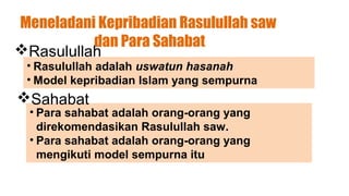 Meneladani Kepribadian Rasulullah saw
          dan Para Sahabat
Rasulullah
 • Rasulullah adalah uswatun hasanah
 • Model kepribadian Islam yang sempurna
Sahabat
  • Para sahabat adalah orang-orang yang
    direkomendasikan Rasulullah saw.
  • Para sahabat adalah orang-orang yang
    mengikuti model sempurna itu
 