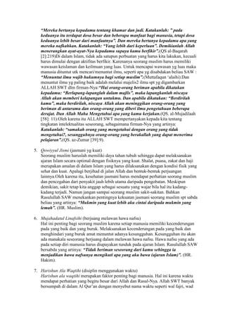 “Mereka bertanya kepadamu tentang khamar dan judi. Katakanlah: ” pada
   keduanya itu terdapat dosa besar dan beberapa manfaat bagi manusia, tetapi dosa
   keduanya lebih besar dari manfaatnya”. Dan mereka bertanya kepadamu apa yang
   mereka nafkahkan. Katakanlah: “Yang lebih dari keperluan”. Demikianlah Allah
   menerangkan ayat-ayat-Nya kepadamu supaya kamu berfikir”.(QS al-Baqarah
   [2]:219)Di dalam Islam, tidak ada satupun perbuatan yang harus kita lakukan, kecuali
   harus dimulai dengan aktifitas berfikir. Karenanya seorang muslim harus memiliki
   wawasan keislaman dan keilmuan yang luas. Untuk mencapai wawasan yg luas maka
   manusia dituntut utk mencari/menuntut ilmu, seperti apa yg disabdakan beliau SAW :
   “Menuntut ilmu wajib hukumnya bagi setiap muslim”.(Muttafaqun ‘alaihi).Dan
   menuntut ilmu yg paling baik adalah melalui majelis2 ilmu spt yg digambarkan
   ALLAH SWT dlm firman-Nya:“Hai orang-orang beriman apabila dikatakan
   kepadamu: “Berlapang-lapanglah dalam majlis”, maka lapangkanlah niscaya
   Allah akan memberi kelapangan untukmu. Dan apabila dikatakan: “Berdirilah
   kamu”, maka berdirilah, niscaya Allah akan meninggikan orang-orang yang
   beriman di antaramu dan orang-orang yang diberi ilmu pengetahuan beberapa
   derajat. Dan Allah Maha Mengetahui apa yang kamu kerjakan.(QS. al-Mujadilaah
   [58]: 11).Oleh karena itu ALLAH SWT mempertanyakan kepada kita tentang
   tingkatan intelektualitas seseorang, sebagaimana firman-Nya yang artinya:
   Katakanlah: “samakah orang yang mengetahui dengan orang yang tidak
   mengetahui?, sesungguhnya orang-orang yang berakallah yang dapat menerima
   pelajaran”.(QS. az-Zumar [39]:9).

5. Qowiyyul Jismi (jasmani yg kuat)
   Seorang muslim haruslah memiliki daya tahan tubuh sehingga dapat melaksanakan
   ajaran Islam secara optimal dengan fisiknya yang kuat. Shalat, puasa, zakat dan haji
   merupakan amalan di dalam Islam yang harus dilaksanakan dengan kondisi fisik yang
   sehat dan kuat. Apalagi berjihad di jalan Allah dan bentuk-bentuk perjuangan
   lainnya.Oleh karena itu, kesehatan jasmani harus mendapat perhatian seorang muslim
   dan pencegahan dari penyakit jauh lebih utama daripada pengobatan. Meskipun
   demikian, sakit tetap kita anggap sebagai sesuatu yang wajar bila hal itu kadang-
   kadang terjadi. Namun jangan sampai seorang muslim sakit-sakitan. Bahkan
   Rasulullah SAW menekankan pentingnya kekuatan jasmani seorang muslim spt sabda
   beliau yang artinya: “Mukmin yang kuat lebih aku cintai daripada mukmin yang
   lemah”. (HR. Muslim).

6. Mujahadatul Linafsihi (berjuang melawan hawa nafsu)
   Hal ini penting bagi seorang muslim karena setiap manusia memiliki kecenderungan
   pada yang baik dan yang buruk. Melaksanakan kecenderungan pada yang baik dan
   menghindari yang buruk amat menuntut adanya kesungguhan. Kesungguhan itu akan
   ada manakala seseorang berjuang dalam melawan hawa nafsu. Hawa nafsu yang ada
   pada setiap diri manusia harus diupayakan tunduk pada ajaran Islam. Rasulullah SAW
   bersabda yang artinya: “Tidak beriman seseorang dari kamu sehingga ia
   menjadikan hawa nafsunya mengikuti apa yang aku bawa (ajaran Islam)”. (HR.
   Hakim).

7. Harishun Ala Waqtihi (disiplin menggunakan waktu)
   Harishun ala waqtihi merupakan faktor penting bagi manusia. Hal ini karena waktu
   mendapat perhatian yang begitu besar dari Allah dan Rasul-Nya. Allah SWT banyak
   bersumpah di dalam Al Qur’an dengan menyebut nama waktu seperti wal fajri, wad
 
