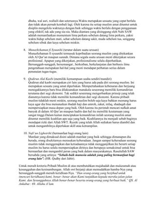 dhuha, wal asri, wallaili dan seterusnya.Waktu merupakan sesuatu yang cepat berlalu
      dan tidak akan pernah kembali lagi. Oleh karena itu setiap muslim amat dituntut untuk
      disiplin mengelola waktunya dengan baik sehingga waktu berlalu dengan penggunaan
      yang efektif, tak ada yang sia-sia. Maka diantara yang disinggung oleh Nabi SAW
      adalah memanfaatkan momentum lima perkara sebelum datang lima perkara, yakni
      waktu hidup sebelum mati, sehat sebelum datang sakit, muda sebelum tua, senggang
      sebelum sibuk dan kaya sebelum miskin.

   8. Munazhzhamun fi Syuunihi (teratur dalam suatu urusan)
      Munazhzhaman fi syuunihi termasuk kepribadian seorang muslim yang ditekankan
      oleh Al Qur’an maupun sunnah. Dimana segala suatu urusan mesti dikerjakan secara
      profesional. Apapun yang dikerjakan, profesionalisme selalu diperhatikan.
      Bersungguh-sungguh, bersemangat , berkorban, berkelanjutan dan berbasis ilmu
      pengetahuan merupakan hal-hal yang mesti mendapat perhatian serius dalam
      penunaian tugas-tugas.

   9. Qodirun Alal Kasbi (memiliki kemampuan usaha sendiri/mandiri)
      Qodirun alal kasbi merupakan ciri lain yang harus ada pada diri seorang muslim. Ini
      merupakan sesuatu yang amat diperlukan. Mempertahankan kebenaran dan berjuang
      menegakkannya baru bisa dilaksanakan manakala seseorang memiliki kemandirian
      terutama dari segi ekonomi. Tak sedikit seseorang mengorbankan prinsip yang telah
      dianutnya karena tidak memiliki kemandirian dari segi ekonomi. Karena pribadi
      muslim tidaklah mesti miskin, seorang muslim boleh saja kaya bahkan memang harus
      kaya agar dia bisa menunaikan ibadah haji dan umroh, zakat, infaq, shadaqah dan
      mempersiapkan masa depan yang baik. Oleh karena itu perintah mencari nafkah amat
      banyak di dalam Al Qur’an maupun hadits dan hal itu memiliki keutamaan yang
      sangat tinggi.Dalam kaitan menciptakan kemandirian inilah seorang muslim amat
      dituntut memiliki keahlian apa saja yang baik. Keahliannya itu menjadi sebab baginya
      mendapat rizki dari Allah SWT. Rezeki yang telah Allah sediakan harus diambil dan
      untuk mengambilnya diperlukan skill atau ketrampilan.

   10. Nafi‟un Lighoirihi (bermanfaat bagi orang lain)
       Manfaat yang dimaksud disini adalah manfaat yang baik sehingga dimanapun dia
       berada, orang disekitarnya merasakan keberadaan. Jangan sampai keberadaan seorang
       muslim tidak menggenapkan dan ketiadaannya tidak mengganjilkan.Ini berarti setiap
       muslim itu harus selalu mempersiapkan dirinya dan berupaya semaksimal untuk bisa
       bermanfaat dan mengambil peran yang baik dalam masyarakatnya. Rasulullah SAW
       bersabda yang artinya: “Sebaik-baik manusia adalah yang paling bermanfaat bagi
       orang lain”. (HR. Qudhy dari Jabir).

Untuk meraih kreteria Pribadi Muslim di atas membutuhkan mujahadah dan mulazamah atau
kesungguhan dan kesinambungan. Allah swt berjanji akan memudahkan hamba-Nya yang
bersungguh-sungguh meraih keridloan-Nya. “Dan orang-orang yang berjihad untuk
(mencari keridhaan) kami, benar- benar akan Kami tunjukkan kepada mereka jalan-jalan
Kami. dan Sesungguhnya Allah benar-benar beserta orang-orang yang berbuat baik.” QS. Al
Ankabut : 69. Allahu A‟lam
 